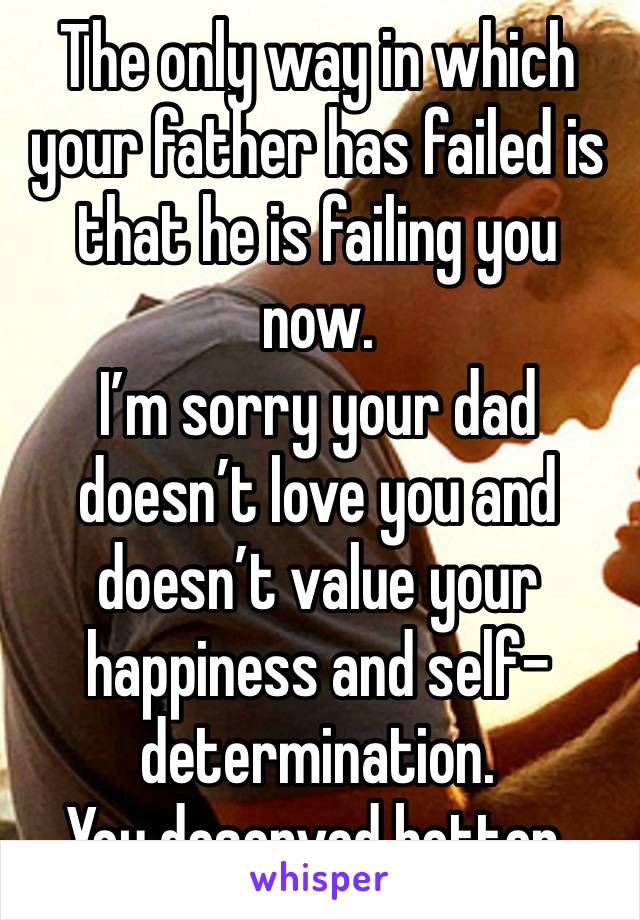 The only way in which your father has failed is that he is failing you now. 
I’m sorry your dad doesn’t love you and doesn’t value your happiness and self-determination.
You deserved better. 