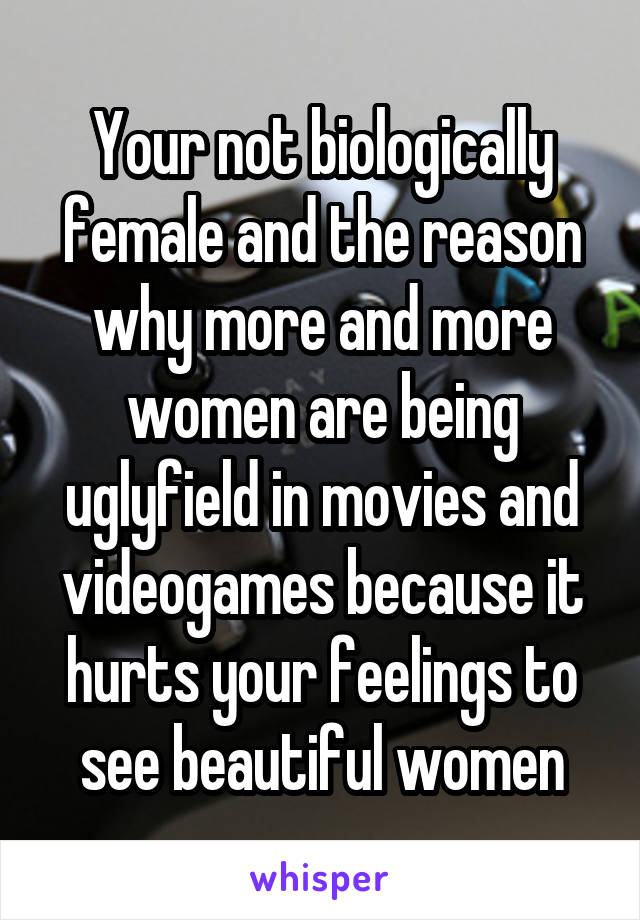 Your not biologically female and the reason why more and more women are being uglyfield in movies and videogames because it hurts your feelings to see beautiful women