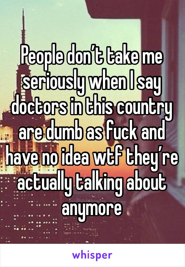 People don’t take me seriously when I say doctors in this country are dumb as fuck and have no idea wtf they’re actually talking about anymore