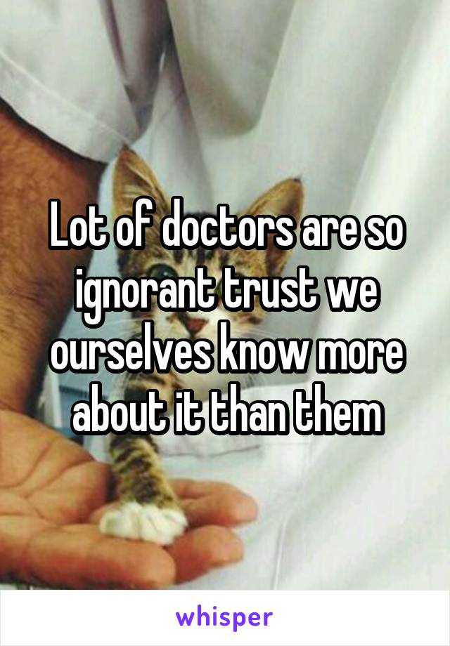 Lot of doctors are so ignorant trust we ourselves know more about it than them