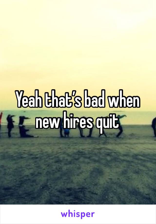 Yeah that’s bad when new hires quit