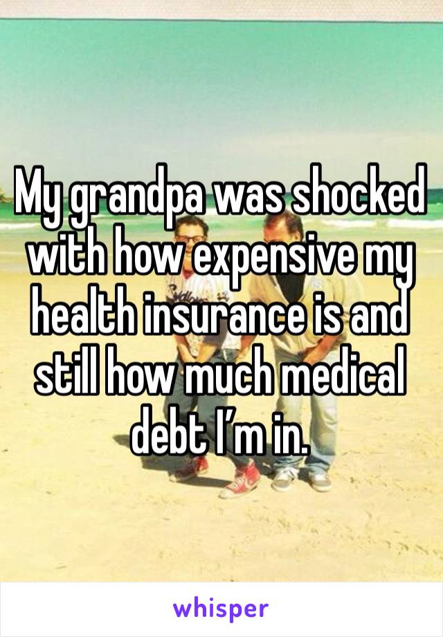 My grandpa was shocked with how expensive my health insurance is and still how much medical debt I’m in.