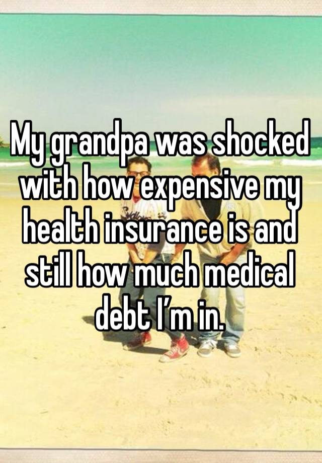 My grandpa was shocked with how expensive my health insurance is and still how much medical debt I’m in.