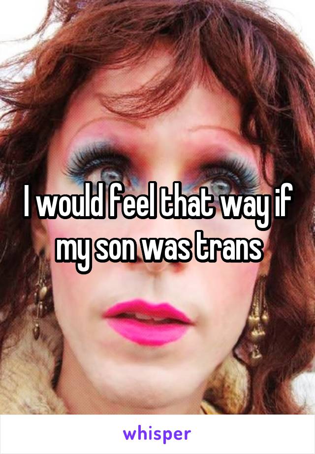 I would feel that way if my son was trans