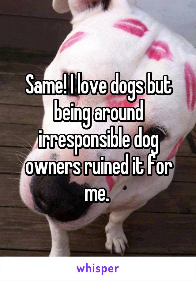 Same! I love dogs but being around irresponsible dog owners ruined it for me. 