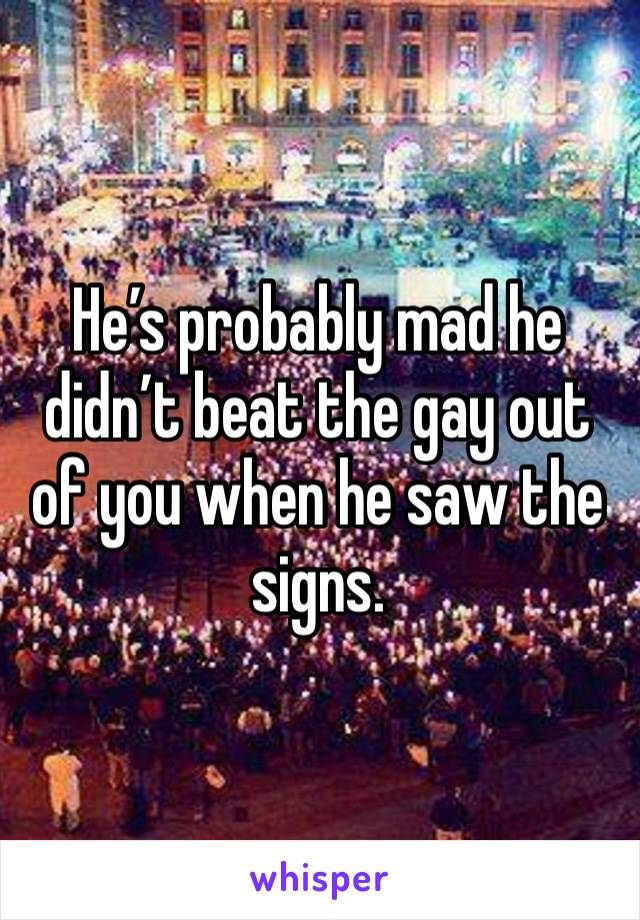 He’s probably mad he didn’t beat the gay out of you when he saw the signs.