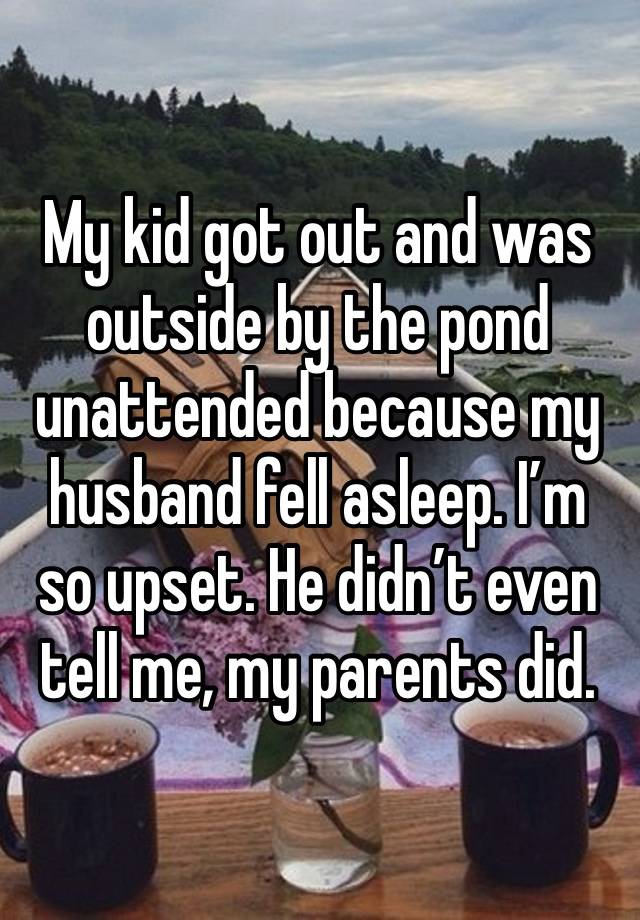 My kid got out and was outside by the pond unattended because my husband fell asleep. I’m so upset. He didn’t even tell me, my parents did. 