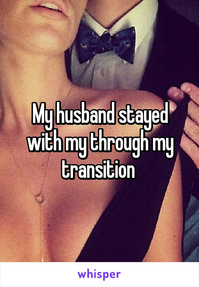 My husband stayed with my through my transition 