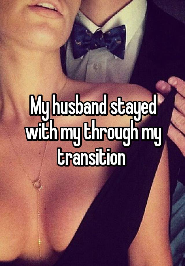 My husband stayed with my through my transition 