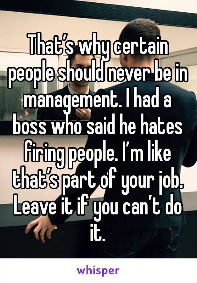 That’s why certain people should never be in management. I had a boss who said he hates firing people. I’m like that’s part of your job. Leave it if you can’t do it. 