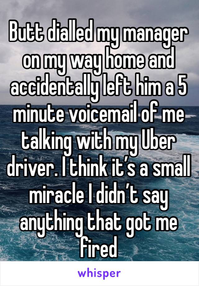 Butt dialled my manager on my way home and accidentally left him a 5 minute voicemail of me talking with my Uber driver. I think it’s a small miracle I didn’t say anything that got me fired 