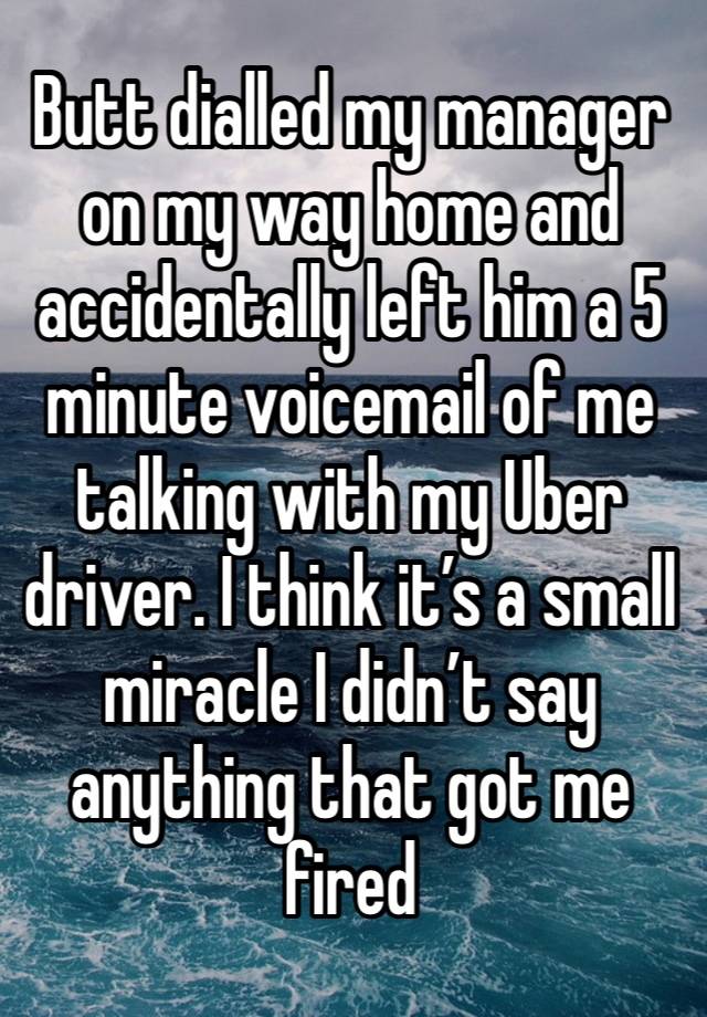 Butt dialled my manager on my way home and accidentally left him a 5 minute voicemail of me talking with my Uber driver. I think it’s a small miracle I didn’t say anything that got me fired 