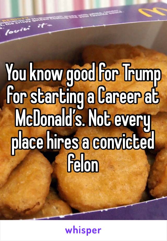 You know good for Trump for starting a Career at McDonald’s. Not every place hires a convicted felon