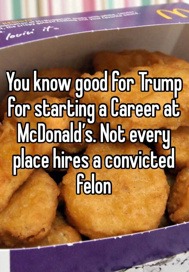 You know good for Trump for starting a Career at McDonald’s. Not every place hires a convicted felon