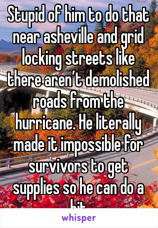 Stupid of him to do that near asheville and grid locking streets like there aren’t demolished roads from the hurricane. He literally made it impossible for survivors to get supplies so he can do a bit