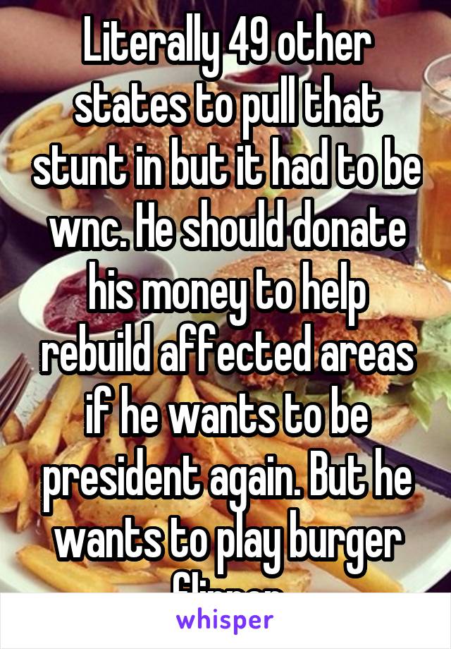 Literally 49 other states to pull that stunt in but it had to be wnc. He should donate his money to help rebuild affected areas if he wants to be president again. But he wants to play burger flipper