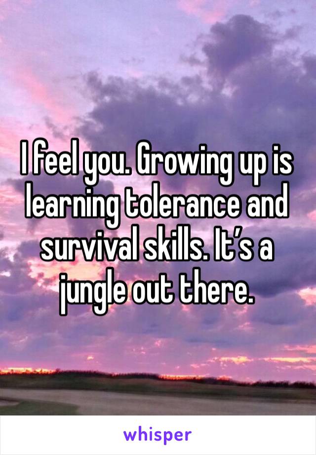 I feel you. Growing up is learning tolerance and survival skills. It’s a jungle out there.