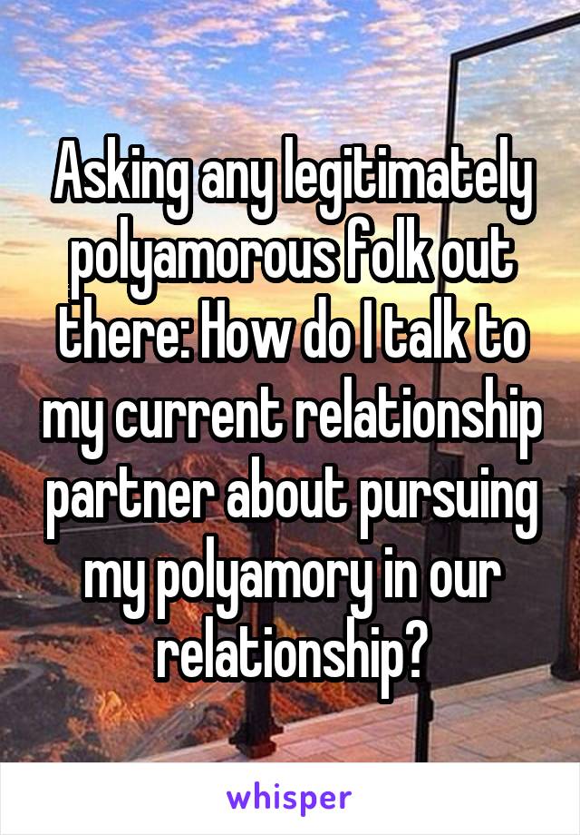 Asking any legitimately polyamorous folk out there: How do I talk to my current relationship partner about pursuing my polyamory in our relationship?