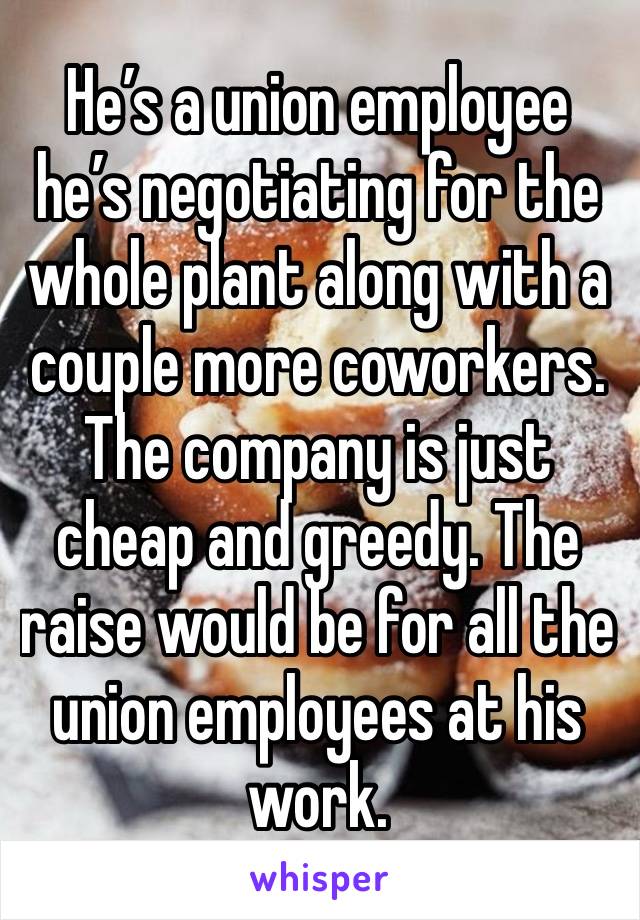 He’s a union employee he’s negotiating for the whole plant along with a couple more coworkers. The company is just cheap and greedy. The raise would be for all the union employees at his work. 