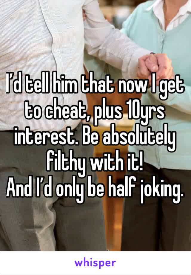 I’d tell him that now I get to cheat, plus 10yrs interest. Be absolutely filthy with it! 
And I’d only be half joking.