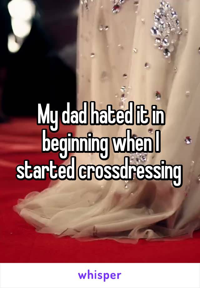 My dad hated it in beginning when I started crossdressing 