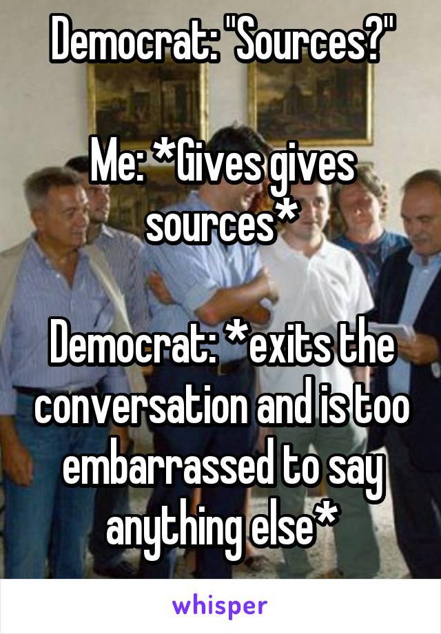 Democrat: "Sources?"

Me: *Gives gives sources*

Democrat: *exits the conversation and is too embarrassed to say anything else*
