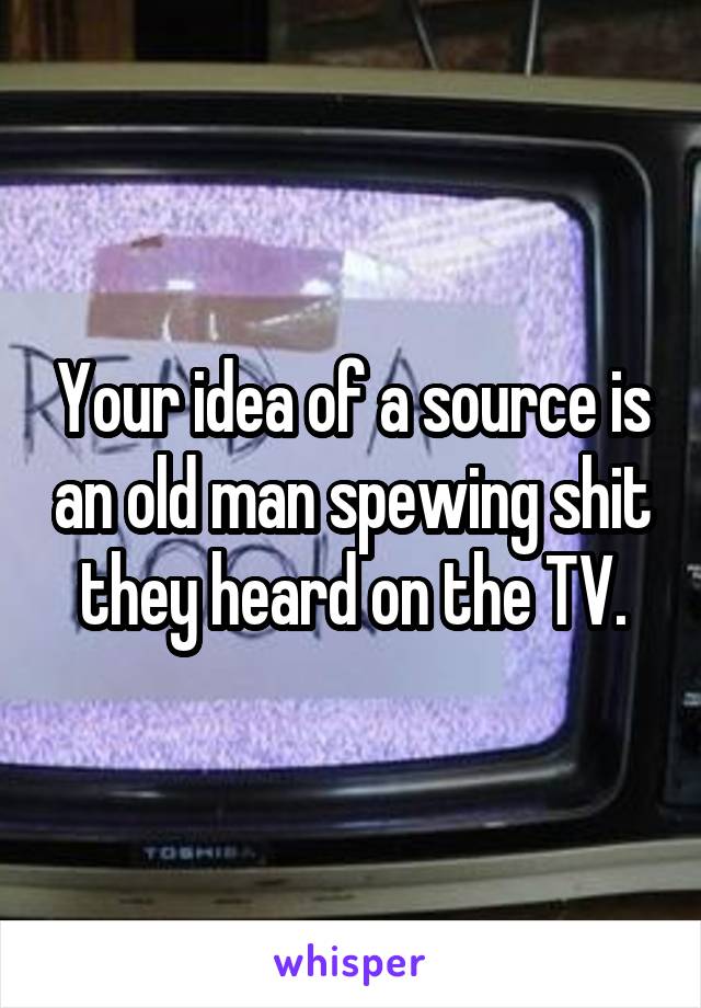 Your idea of a source is an old man spewing shit they heard on the TV.