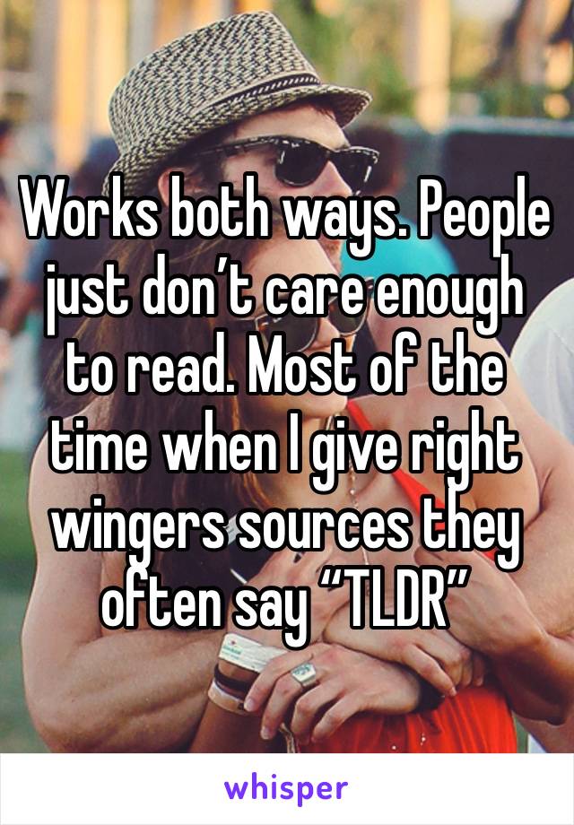 Works both ways. People just don’t care enough to read. Most of the time when I give right wingers sources they often say “TLDR”