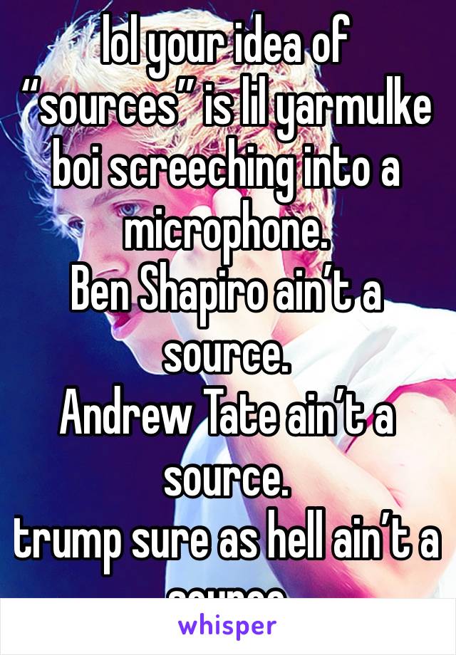 lol your idea of “sources” is lil yarmulke boi screeching into a microphone.
Ben Shapiro ain’t a source.
Andrew Tate ain’t a source. 
trump sure as hell ain’t a source 