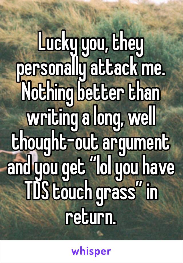 Lucky you, they personally attack me. Nothing better than writing a long, well thought-out argument and you get “lol you have TDS touch grass” in return. 