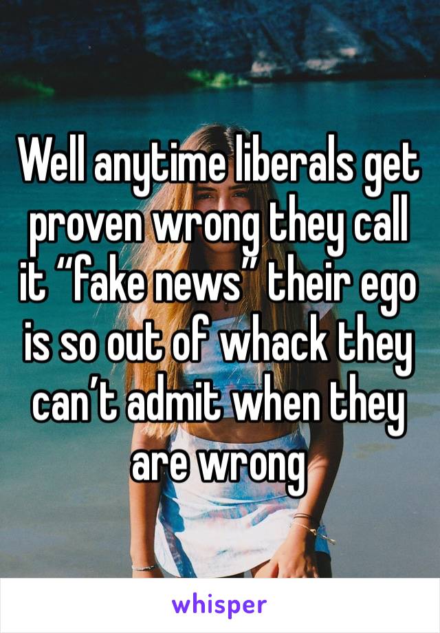 Well anytime liberals get proven wrong they call it “fake news” their ego is so out of whack they can’t admit when they are wrong 