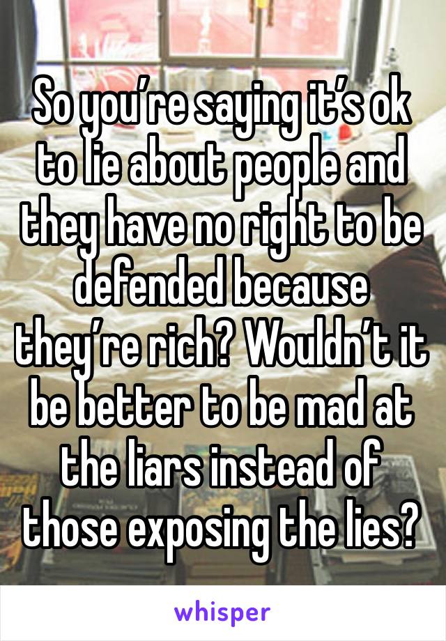 So you’re saying it’s ok to lie about people and they have no right to be defended because they’re rich? Wouldn’t it be better to be mad at the liars instead of those exposing the lies? 