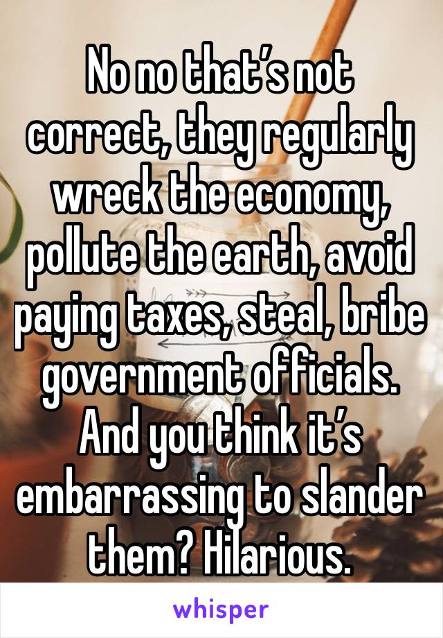 No no that’s not correct, they regularly wreck the economy, pollute the earth, avoid paying taxes, steal, bribe government officials. And you think it’s embarrassing to slander them? Hilarious. 