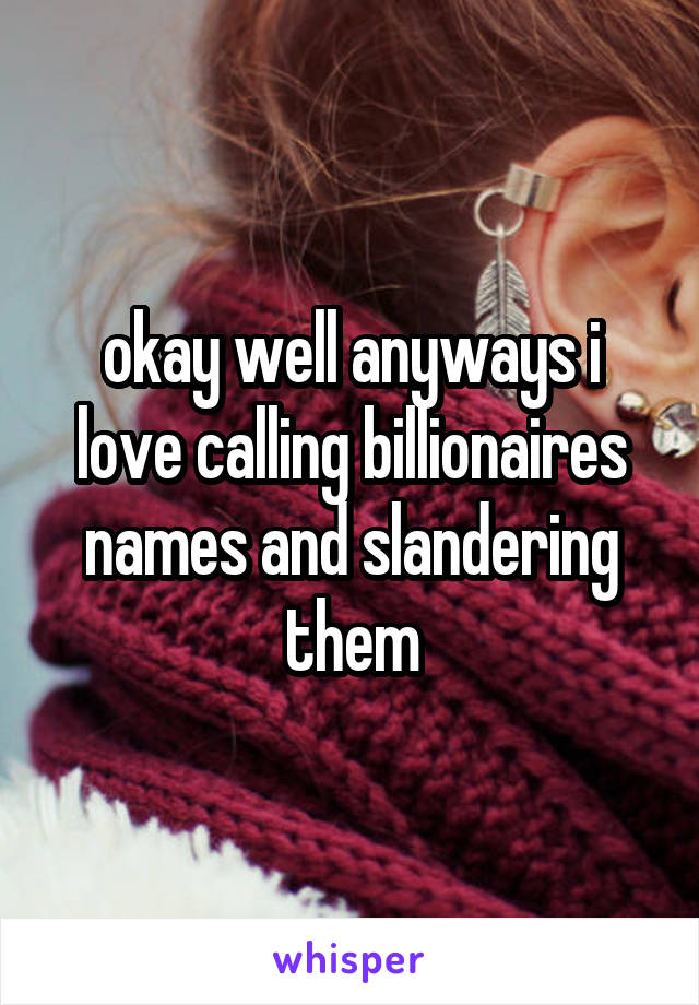 okay well anyways i love calling billionaires names and slandering them