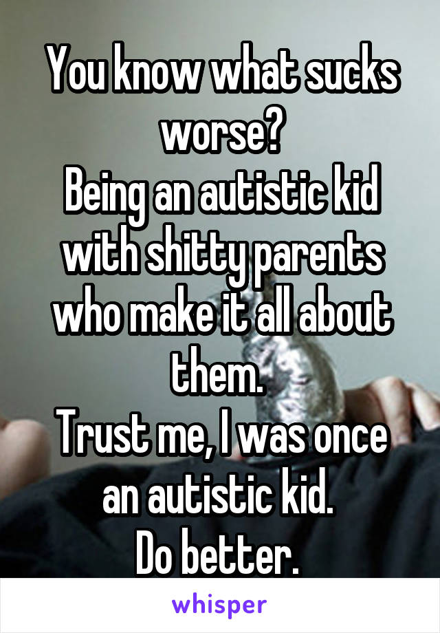 You know what sucks worse?
Being an autistic kid with shitty parents who make it all about them. 
Trust me, I was once an autistic kid. 
Do better. 