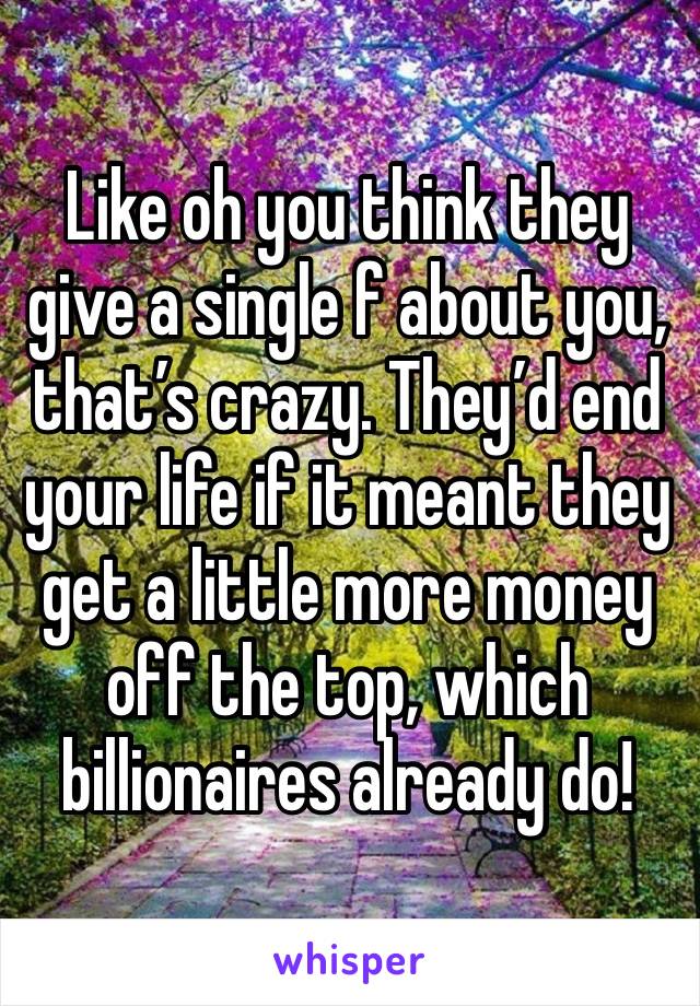 Like oh you think they give a single f about you, that’s crazy. They’d end your life if it meant they get a little more money off the top, which billionaires already do!