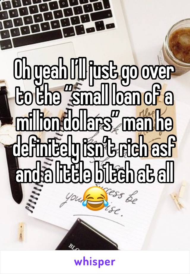 Oh yeah I’ll just go over to the “small loan of a million dollars” man he definitely isn’t rich asf and a little b1tch at all 😂