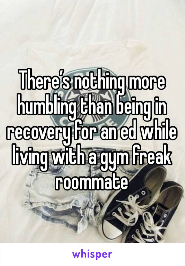 There’s nothing more humbling than being in recovery for an ed while living with a gym freak roommate 