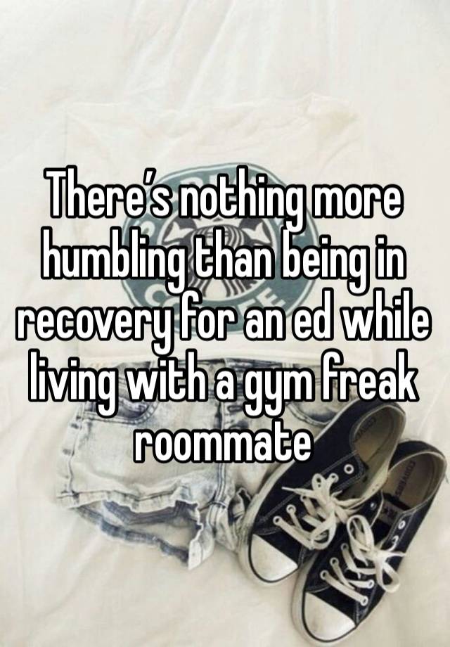 There’s nothing more humbling than being in recovery for an ed while living with a gym freak roommate 