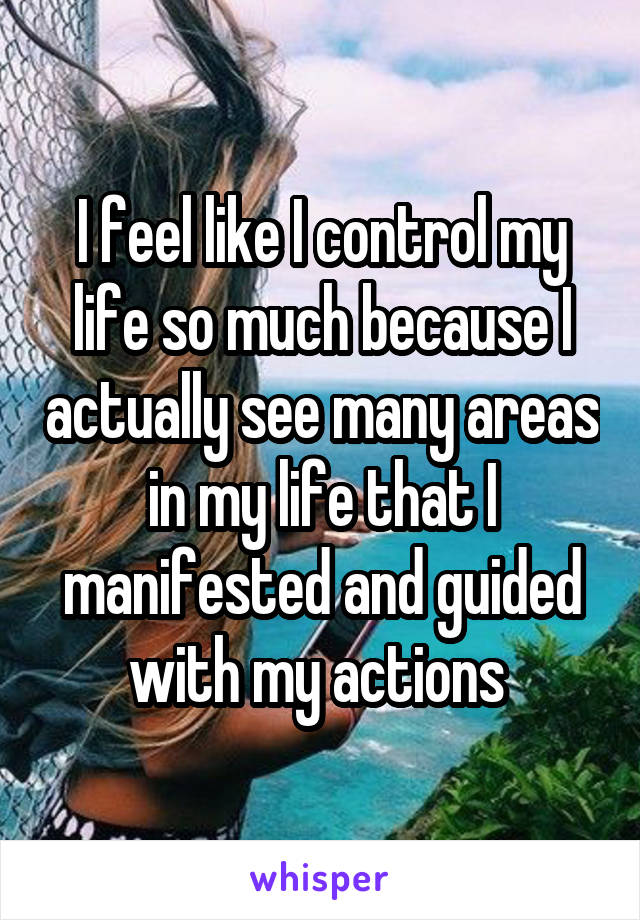 I feel like I control my life so much because I actually see many areas in my life that I manifested and guided with my actions 