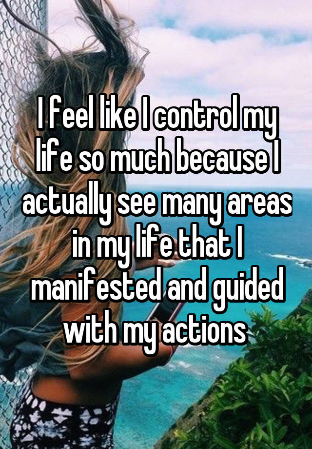 I feel like I control my life so much because I actually see many areas in my life that I manifested and guided with my actions 