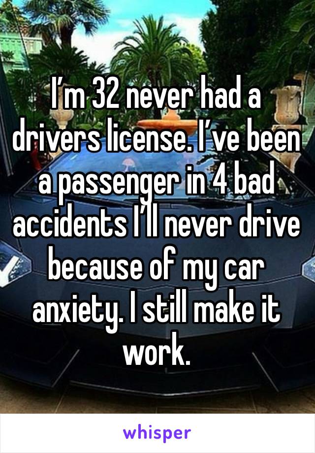 I’m 32 never had a drivers license. I’ve been a passenger in 4 bad accidents I’ll never drive because of my car anxiety. I still make it work. 