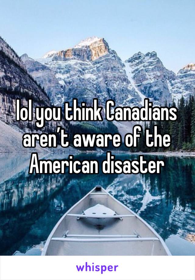 lol you think Canadians aren’t aware of the American disaster 