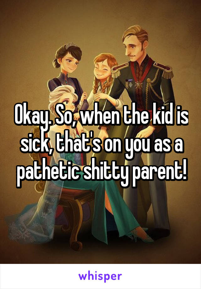 Okay. So, when the kid is sick, that's on you as a pathetic shitty parent!