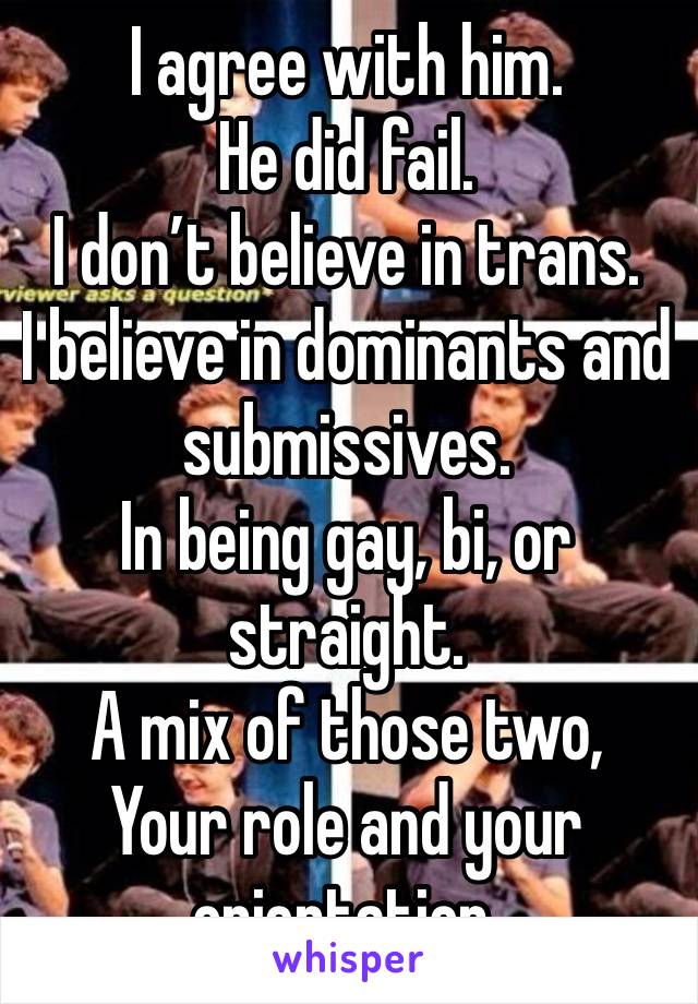 I agree with him.
He did fail.
I don’t believe in trans.
I believe in dominants and submissives.
In being gay, bi, or straight.
A mix of those two,
Your role and your orientation.