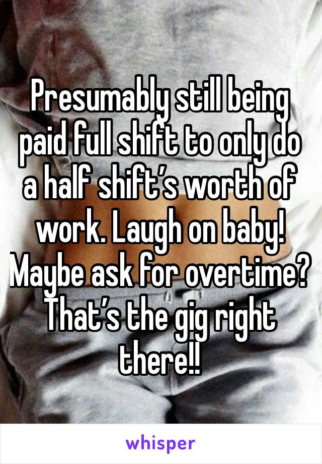 Presumably still being paid full shift to only do a half shift’s worth of work. Laugh on baby! Maybe ask for overtime? 
That’s the gig right there!!