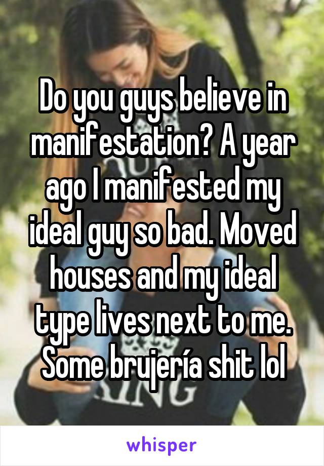 Do you guys believe in manifestation? A year ago I manifested my ideal guy so bad. Moved houses and my ideal type lives next to me. Some brujería shit lol