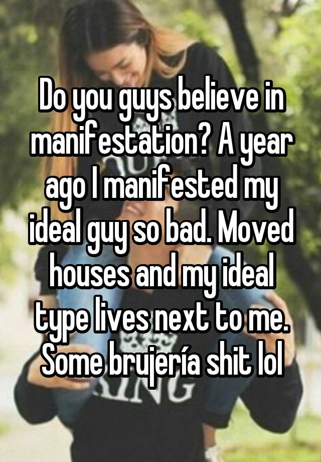 Do you guys believe in manifestation? A year ago I manifested my ideal guy so bad. Moved houses and my ideal type lives next to me. Some brujería shit lol