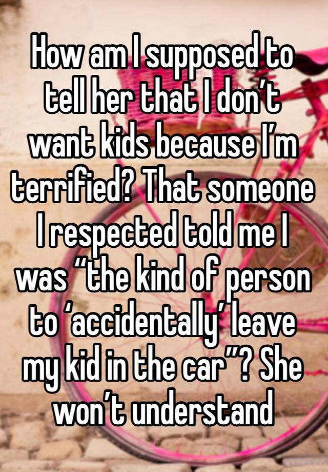 How am I supposed to tell her that I don’t want kids because I’m terrified? That someone I respected told me I was “the kind of person to ‘accidentally’ leave my kid in the car”? She won’t understand