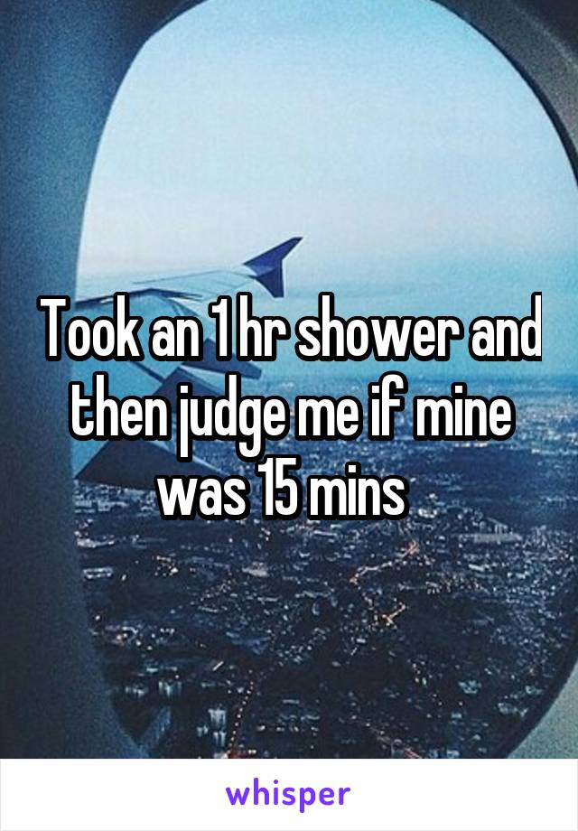 Took an 1 hr shower and then judge me if mine was 15 mins  